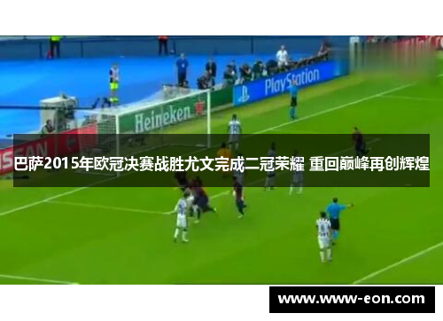 巴萨2015年欧冠决赛战胜尤文完成二冠荣耀 重回巅峰再创辉煌