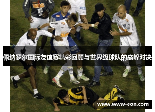 佩纳罗尔国际友谊赛精彩回顾与世界级球队的巅峰对决