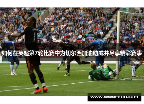 如何在英超第7轮比赛中为切尔西加油助威并尽享精彩赛事