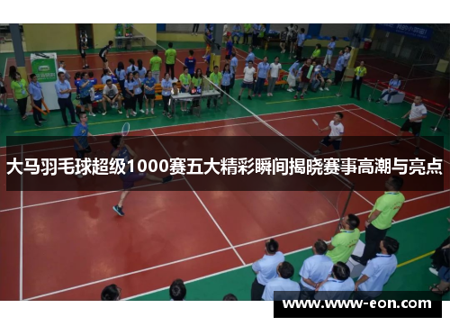 大马羽毛球超级1000赛五大精彩瞬间揭晓赛事高潮与亮点