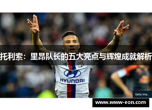 托利索：里昂队长的五大亮点与辉煌成就解析