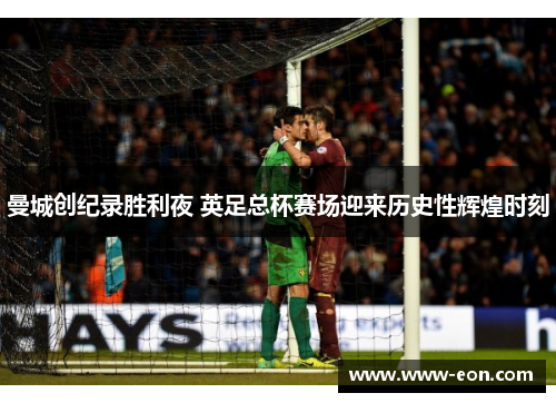 曼城创纪录胜利夜 英足总杯赛场迎来历史性辉煌时刻