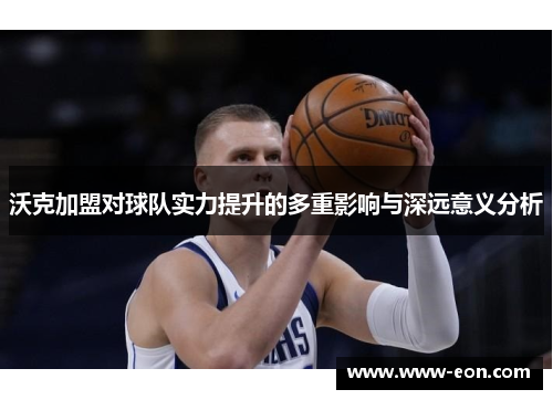 沃克加盟对球队实力提升的多重影响与深远意义分析