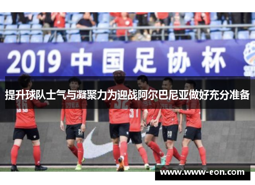 提升球队士气与凝聚力为迎战阿尔巴尼亚做好充分准备
