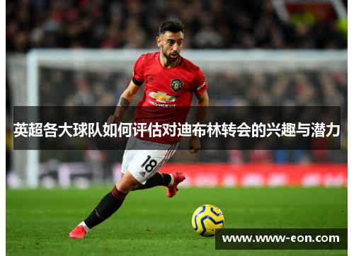 英超各大球队如何评估对迪布林转会的兴趣与潜力