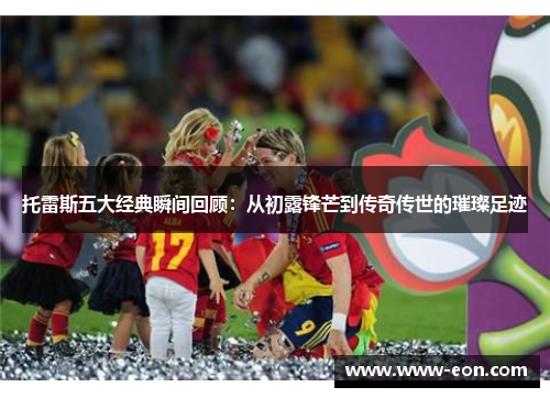 托雷斯五大经典瞬间回顾:从初露锋芒到传奇传世的璀璨足迹 托雷斯五大经典瞬间回顾:从初露锋芒到传奇传世的璀璨足迹