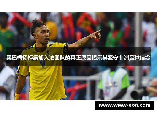 奥巴梅扬拒绝加入法国队的真正原因揭示其坚守非洲足球信念