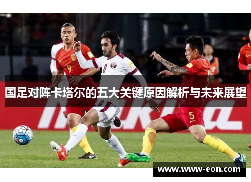 国足对阵卡塔尔的五大关键原因解析与未来展望 国足对阵卡塔尔的五大关键原因解析与未来展望