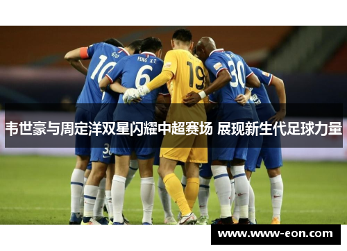 韦世豪与周定洋双星闪耀中超赛场 展现新生代足球力量