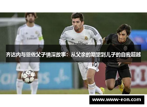 齐达内与恩佐父子情深故事：从父亲的期望到儿子的自我超越